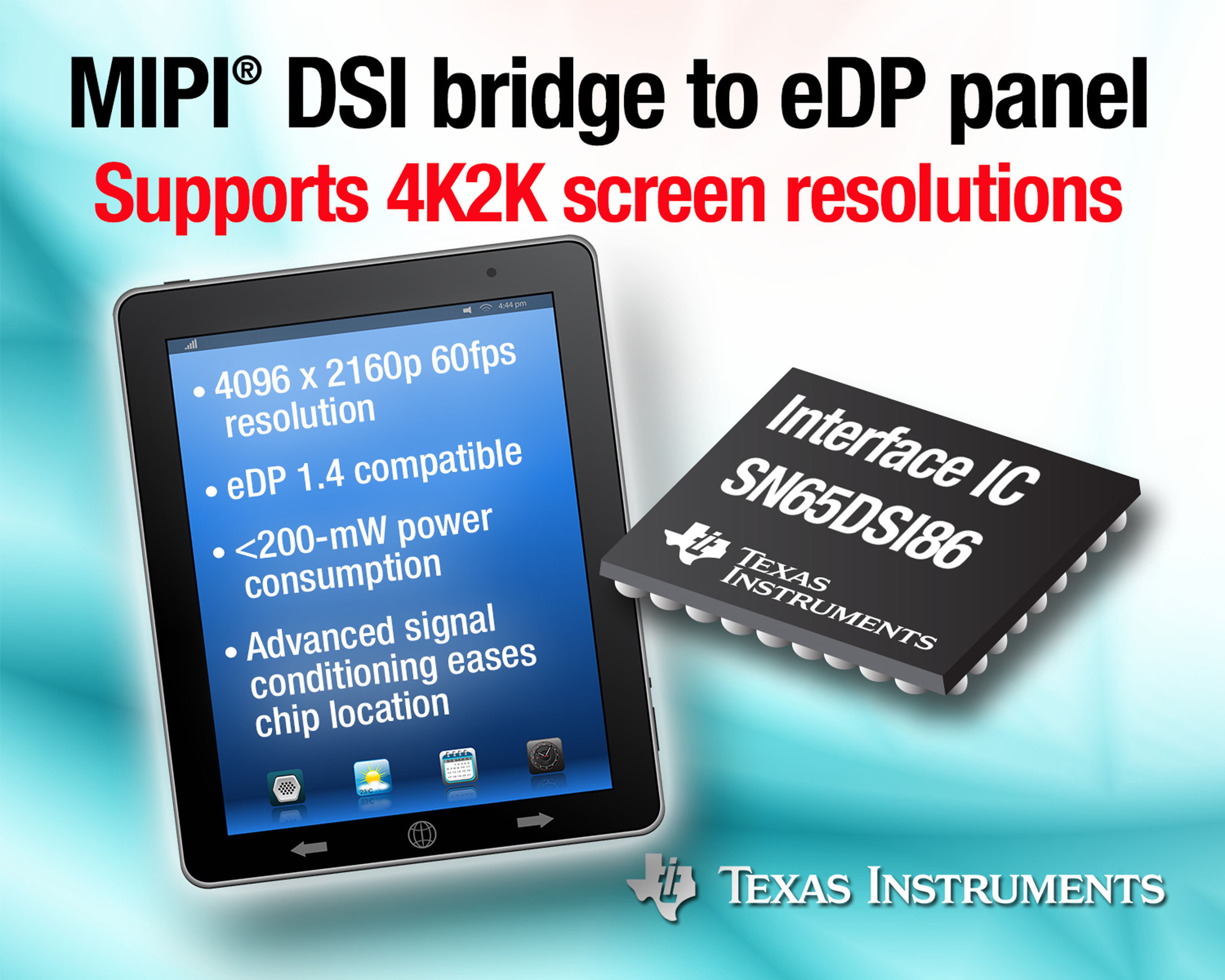 TI's SN65DSI86 interface IC supports the industry's highest screen resolution up to 4K2Kp60. It provides a MIPI DSI bridge between the graphics processor and embedded DisplayPort (eDP) panel. Compared to competitive devices, the SN65DSI86's 1.5-Gbps DSI data rate delivers more than 30-percent higher bandwidth. In addition, its dual MIPI DSI channels in a 20-percent smaller, 5-mm by 5-mm package saves PCB area, providing system designers greater design flexibility for space constrained mobile applications. (PRNewsFoto/Texas Instruments Incorporated) (PRNewsFoto/TEXAS INSTRUMENTS INCORPORATED)
