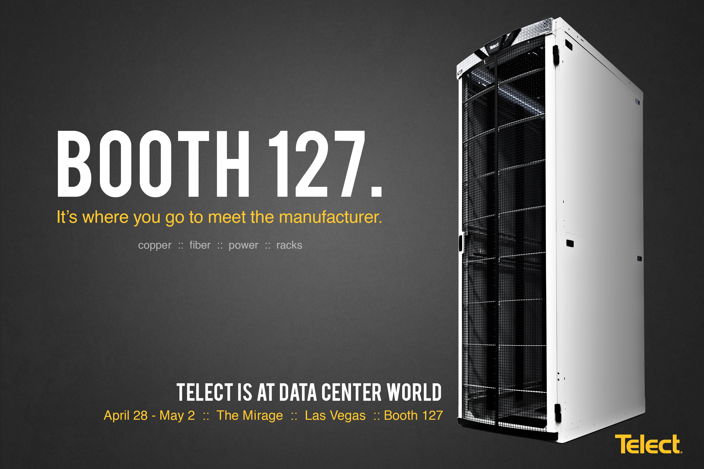 Booth 127. It's where you go to meet the manufacturer. Telect's product experts will exhibit Telect Data Center Solutions at the Data Center World Global Conference, in Las Vegas, April 28 through May 2, 2014. Connecting the Future(TM) for more than 31 years, Telect designs and manufactures industry-leading data center solutions, including fiber connectivity and DC power distribution equipment, seismic and non-seismic racks and enclosures, cable management, and integrated equipment solutions. Telect is headquartered in Liberty Lake, Washington, with manufacturing facilities in Plano, Texas and Guadalajara, Mexico. Telect is standardized with every major carrier. We simplify networks(TM). 509.926.6000 www.telect.com (PRNewsFoto/Telect)