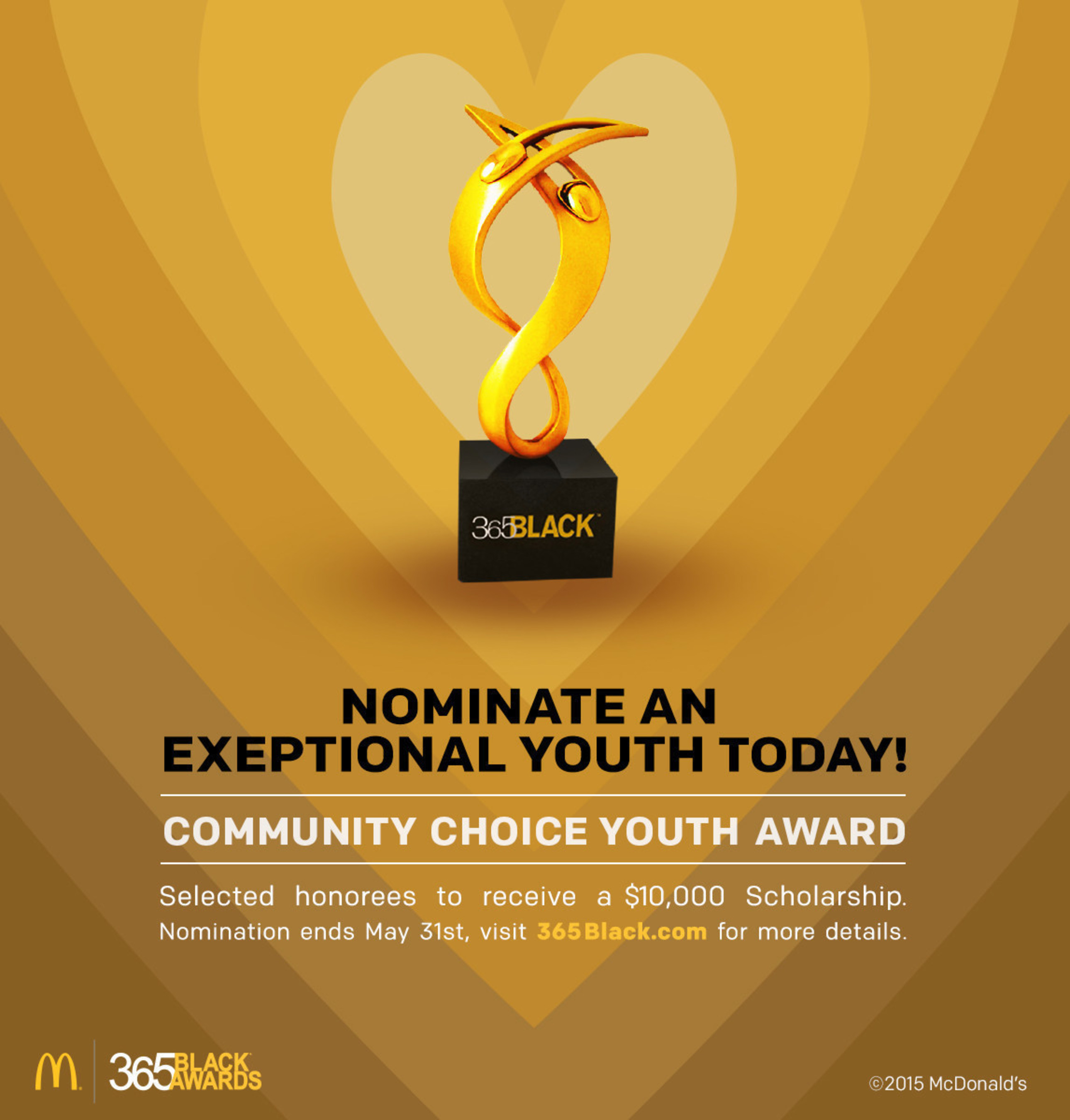 McDonald's USA calls on communities nationwide to nominate this year's 365Black Community Choice Youth Award recipients. Now through May 31, consumers can visit www.365Black.com to nominate a teen who has exemplified exceptional leadership in their communities. One male and one female recipient will each receive a $10,000 scholarship and will be honored alongside celebrities, philanthropists and influencers at the 12th annual McDonald's 365Black Awards in New Orleans.