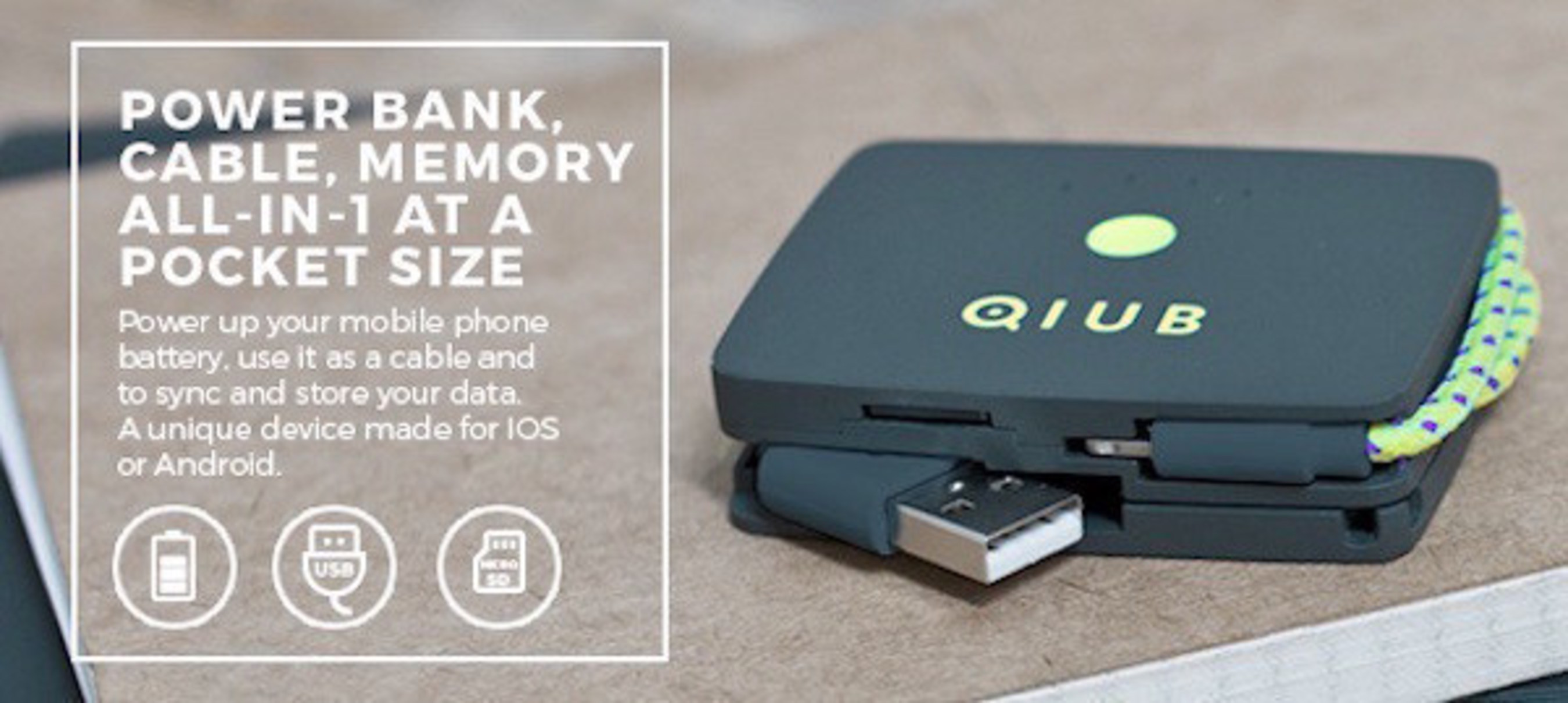 Compared to regular power banks, QIUB is a multi functional device with an integrated cable and memory card reader that replaces the need to carry multiple phone accessories. QIUBcan read any Micro-SD card up to 64GB and is compatible with any laptop. QIUB is also perfect place to keep safe your Micro-SD memory card.
