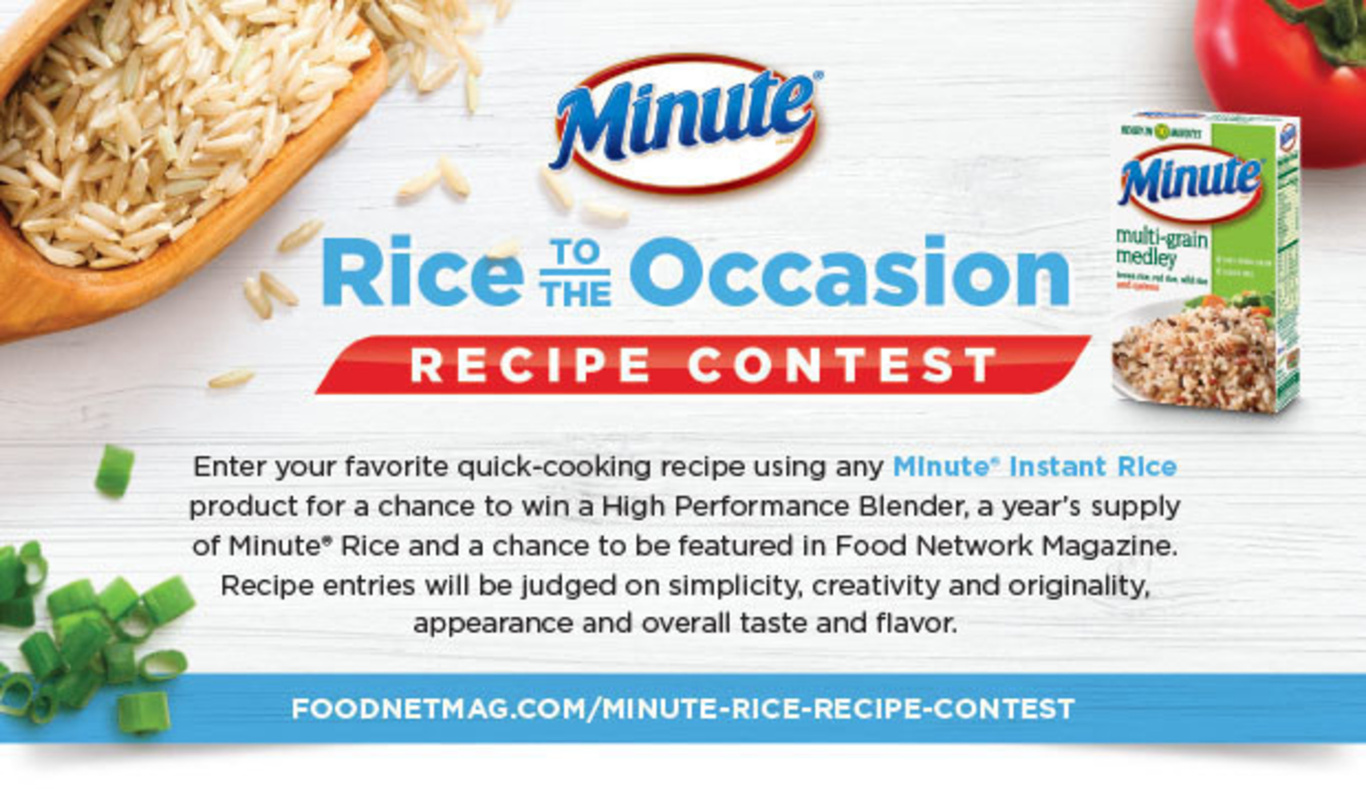 Through September 5, Minute(R) Rice is hosting the "Rice to the Occasion" Recipe Contest. The contest, as seen in the August issue of Food Network Magazine, invites homecooks to enter their favorite quick-cooking recipe using any Minute Instant Rice product for a chance to win a High Performance Blender, a year's supply of Minute Rice, and a chance to be featured in Food Network Magazine. Entrants can submit recipes at http://www.foodnetmag.com/minute-rice-recipe-contest.