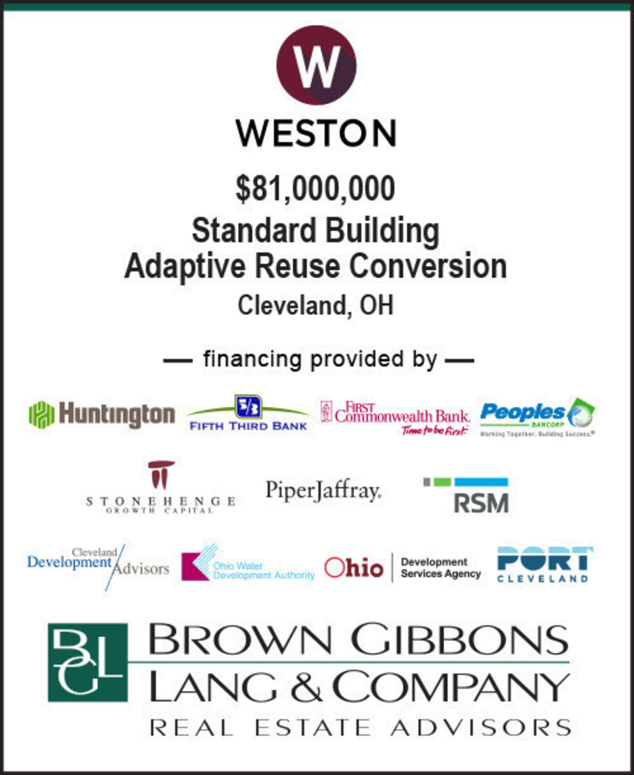 BGL Real Estate Advisors LLC completed development financing for Weston Inc. The multi-faceted capital structure will support the historical conversion of the Standard Building from Class B office space into market rate luxury apartments in downtown Cleveland, Ohio. The $81.0 million financing consisted of: (i) senior construction debt, (ii) subordinated bridge debt, (iii) municipal city and state agency debt (iv) Federal and State Historic Tax Credit Equity, and (v) Weston Inc. GP equity.