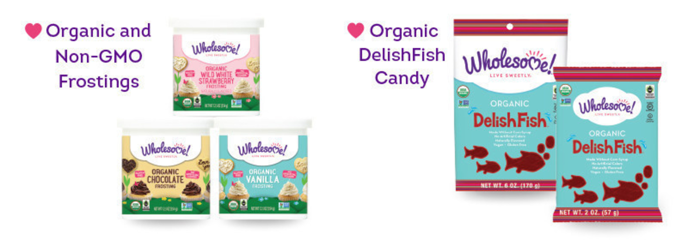 The Wholesome! line of Organic, Non-GMO Frostings remove the stress of last minute baking. These frostings are convenient, ready-to-use and free of artificial preservatives and flavors. They are also vegan, gluten-free and kosher making them an easy baking solution for every kind of sweet tooth and occasion. Wholesome! is also launching Organic DelishFish, an organic version of a popular fish-shaped candy. The candy is made with organic, clean ingredients and free of corn syrup, artificial colors and flavors. They are the perfect snack for road trips, movie nights and lunchbox surprises.